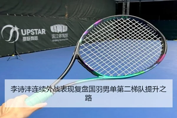 李诗沣连续外战表现复盘国羽男单第二梯队提升之路